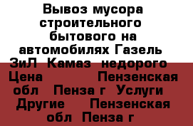 Вывоз мусора строительного, бытового на автомобилях Газель, ЗиЛ, Камаз, недорого › Цена ­ 1 500 - Пензенская обл., Пенза г. Услуги » Другие   . Пензенская обл.,Пенза г.